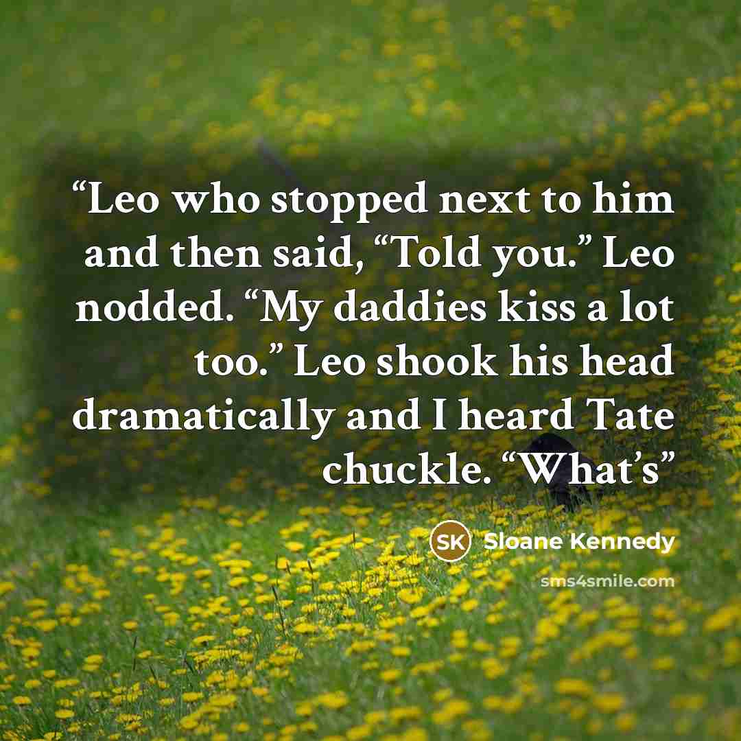 “Leo who stopped next to him and then said, “Told you.” Leo nodded. “My daddies kiss a lot too.” Leo shook his head dramatically and I heard Tate chuckle. “What’s” quote by Sloane Kennedy