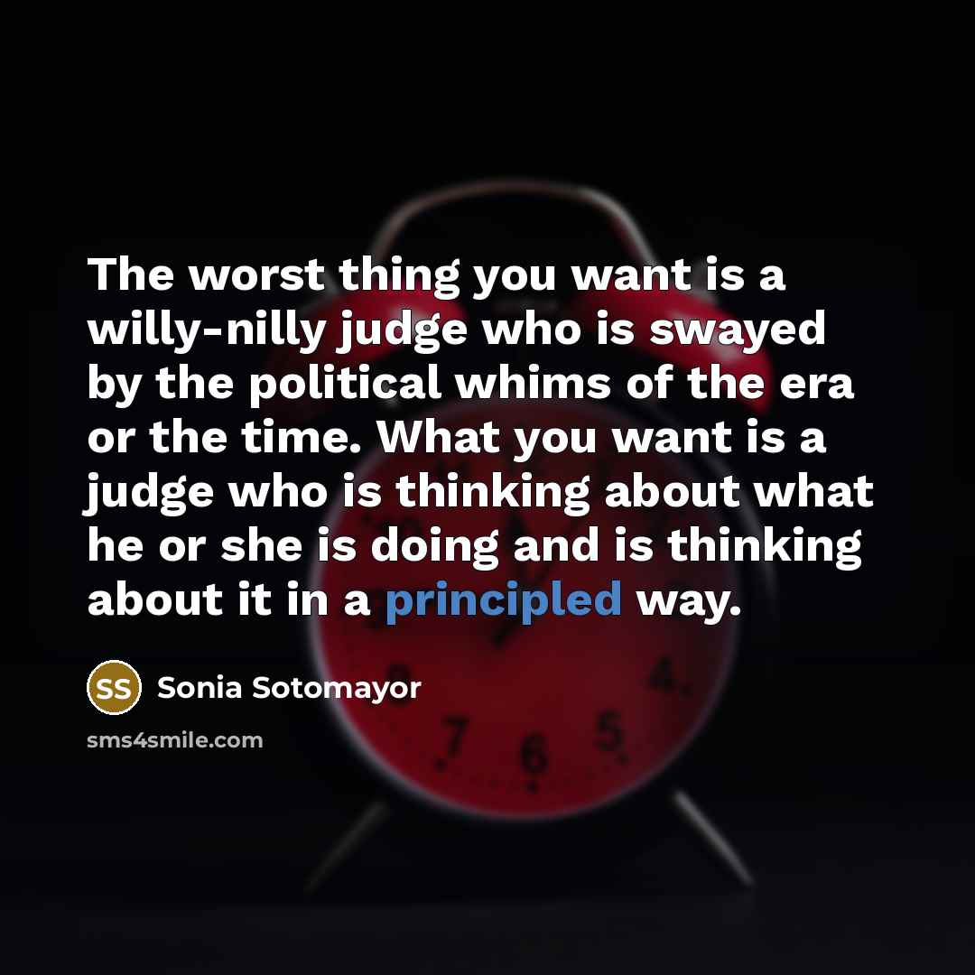 “The worst thing you want is a willy-nilly judge who is swayed by the political whims of the era or the time. What you want is a judge who is thinking about what he or she is doing and is thinking about it in a principled way.” quote by Sonia Sotomayor