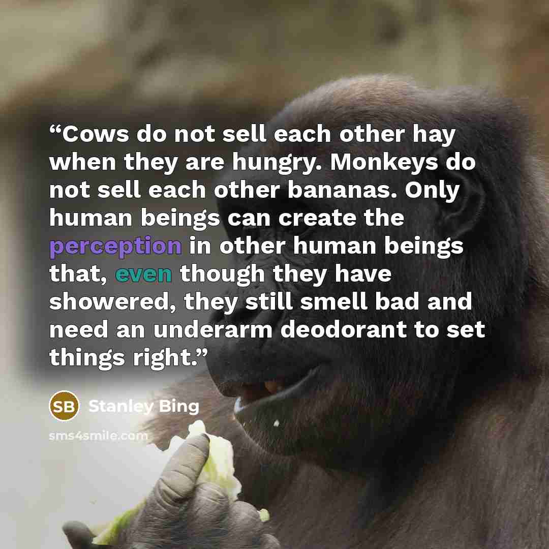 “Cows do not sell each other hay when they are hungry. Monkeys do not sell each other bananas. Only human beings can create the perception in other human beings that, even though they have showered, they still smell bad and need an underarm deodorant to set things right.” quote by Stanley Bing