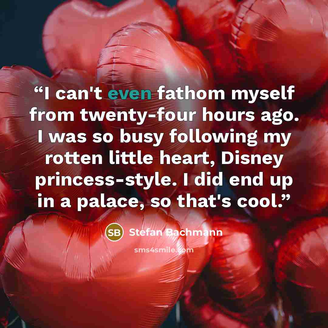 “I can't even fathom myself from twenty-four hours ago. I was so busy following my rotten little heart, Disney princess-style. I did end up in a palace, so that's cool.” quote by Stefan Bachmann