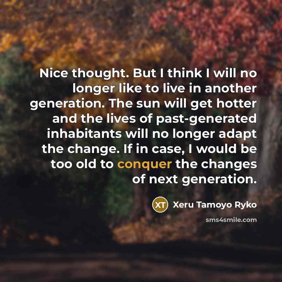 “Nice thought. But I think I will no longer like to live in another generation. The sun will get hotter and the lives of past-generated inhabitants will no longer adapt the change. If in case, I would be too old to conquer the changes of next generation.” quote by Xeru Tamoyo Ryko
