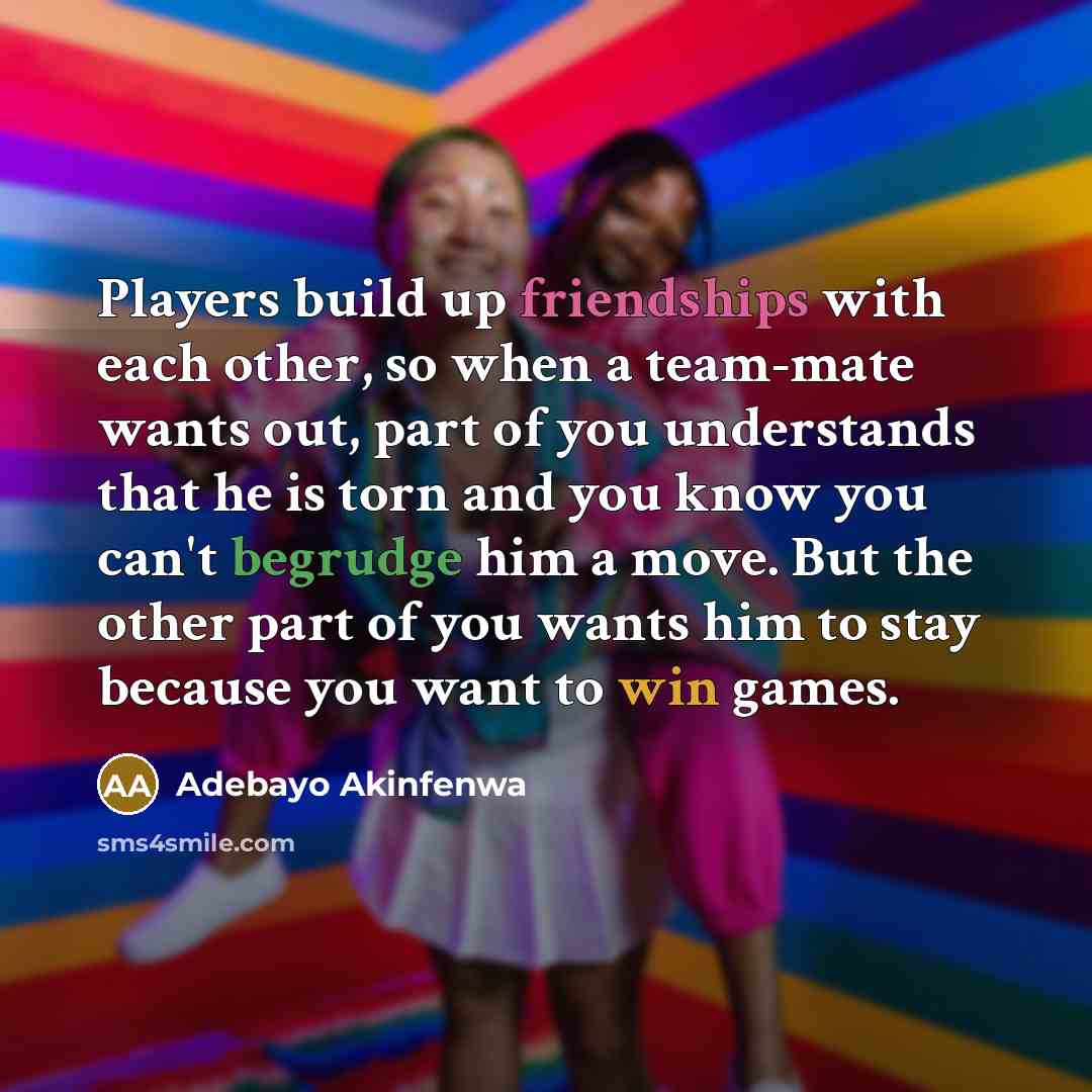 “Players build up friendships with each other, so when a team-mate wants out, part of you understands that he is torn and you know you can't begrudge him a move. But the other part of you wants him to stay because you want to win games.” quote by Adebayo Akinfenwa
