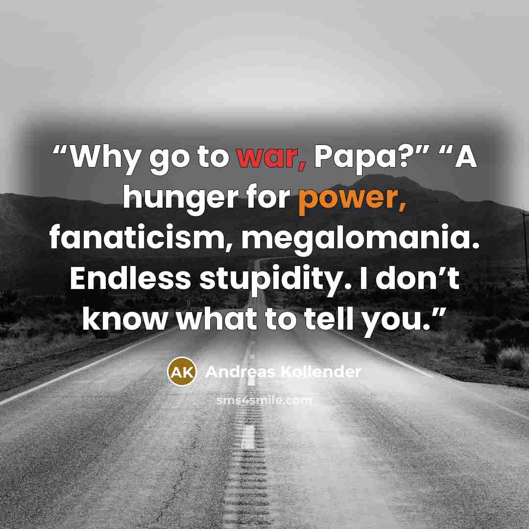 “Why go to war, Papa?” “A hunger for power, fanaticism, megalomania. Endless stupidity. I don’t know what to tell you.” quote by Andreas Kollender