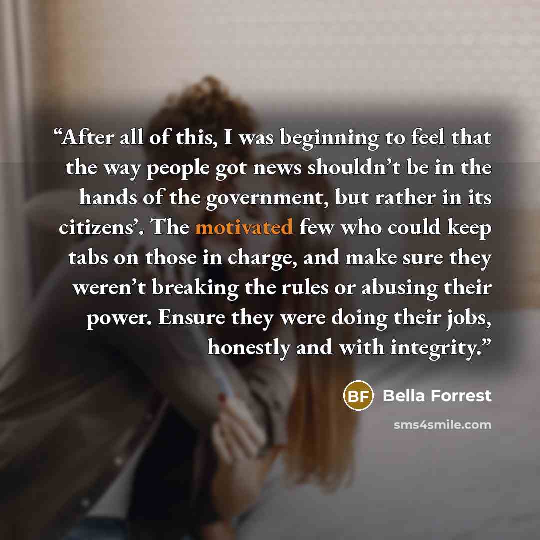 “After all of this, I was beginning to feel that the way people got news shouldn’t be in the hands of the government, but rather in its citizens’. The motivated few who could keep tabs on those in charge, and make sure they weren’t breaking the rules or abusing their power. Ensure they were doing…” quote by Bella Forrest