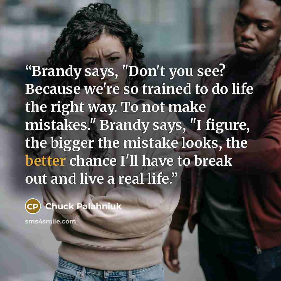 “Brandy says, "Don't you see? Because we're so trained to do life the right way. To not make mistakes." Brandy says, "I figure, the bigger the mistake looks, the better chance I'll have to break out and live a real life.” quote by Chuck Palahniuk