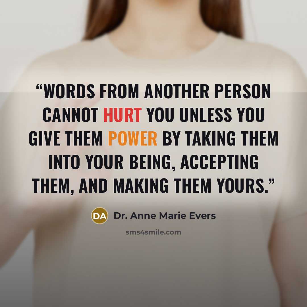“Words from another person cannot hurt you unless you give them power by taking them into your being, accepting them, and making them yours.” quote by Dr. Anne Marie Evers