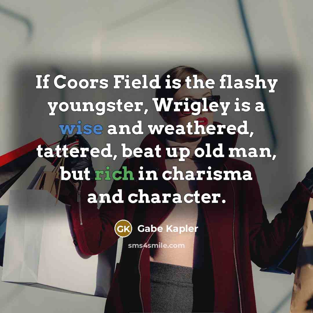 “If Coors Field is the flashy youngster, Wrigley is a wise and weathered, tattered, beat up old man, but rich in charisma and character.” quote by Gabe Kapler