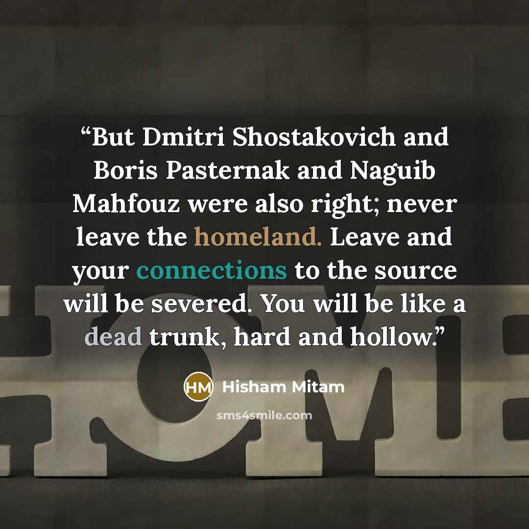 “But Dmitri Shostakovich and Boris Pasternak and Naguib Mahfouz were also right; never leave the homeland. Leave and your connections to the source will be severed. You will be like a dead trunk, hard and hollow.” quote by Hisham Mitam