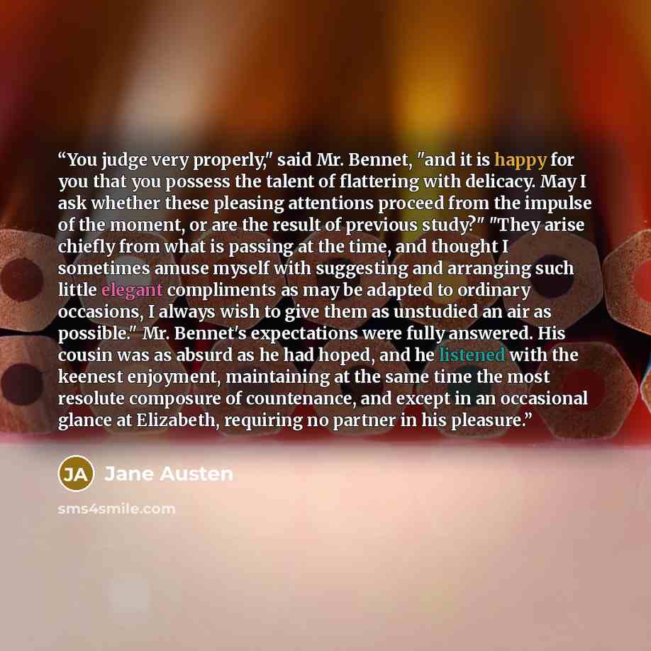 “You judge very properly," said Mr. Bennet, "and it is happy for you that you possess the talent of flattering with delicacy. May I ask whether these pleasing attentions proceed from the impulse of the moment, or are the result of previous study?" "They arise chiefly from what is passing at the…” quote by Jane Austen
