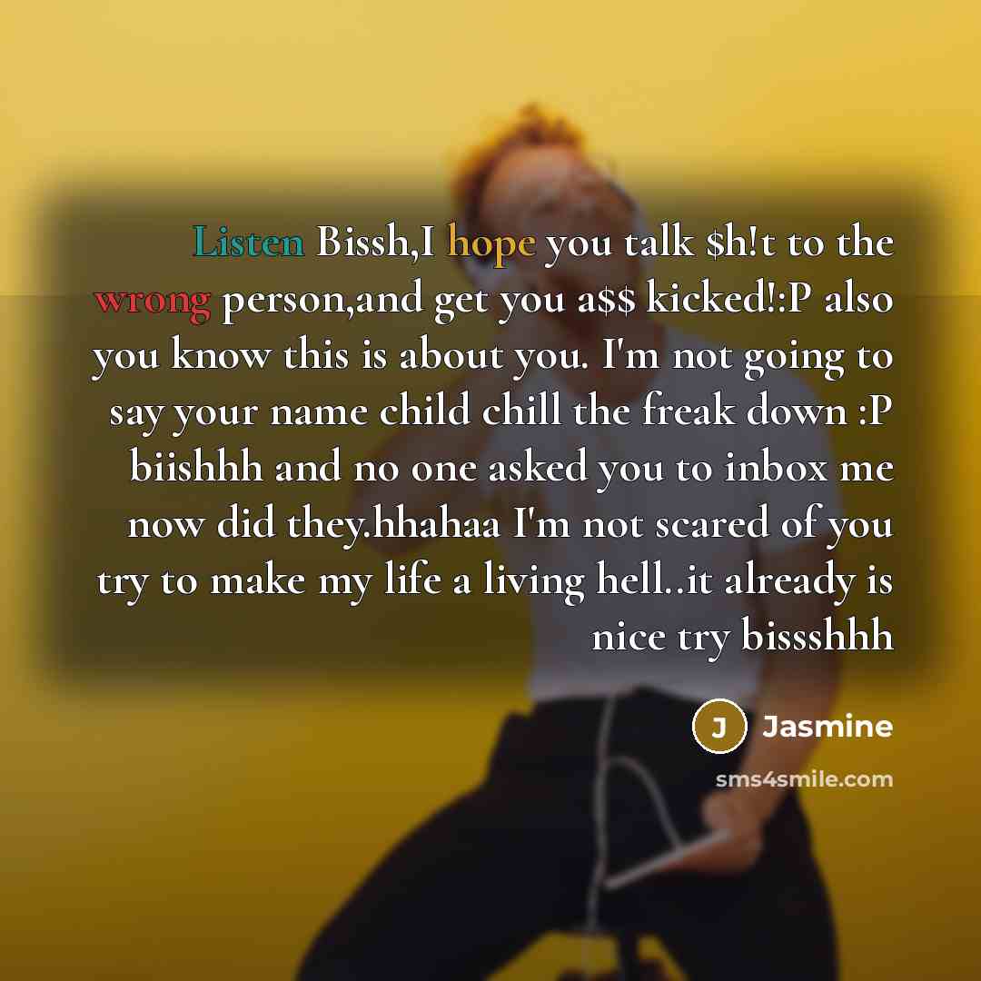 “Listen Bissh,I hope you talk $h!t to the wrong person,and get you a$$ kicked!:P also you know this is about you. I'm not going to say your name child chill the freak down :P biishhh and no one asked you to inbox me now did they.hhahaa I'm not scared of you try to make my life a living hell..it…” quote by Jasmine