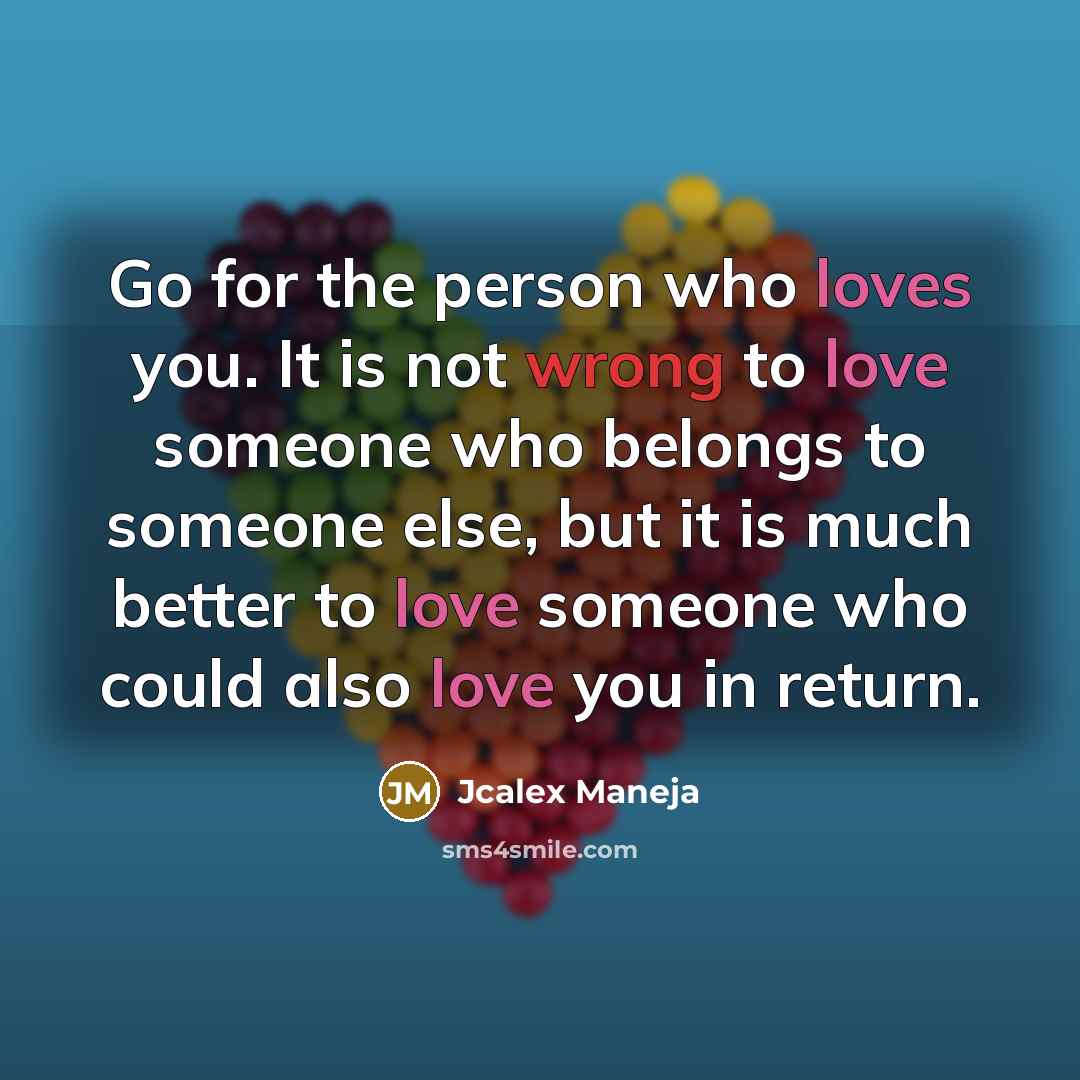 “Go for the person who loves you. It is not wrong to love someone who belongs to someone else, but it is much better to love someone who could also love you in return.” quote by Jcalex Maneja