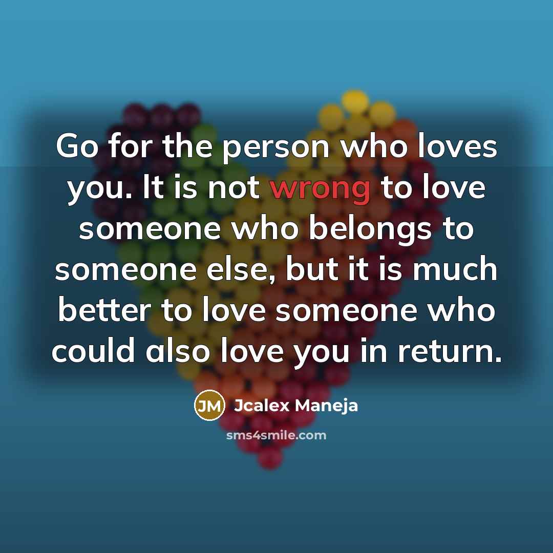 “Go for the person who loves you. It is not wrong to love someone who belongs to someone else, but it is much better to love someone who could also love you in return.” quote by Jcalex Maneja