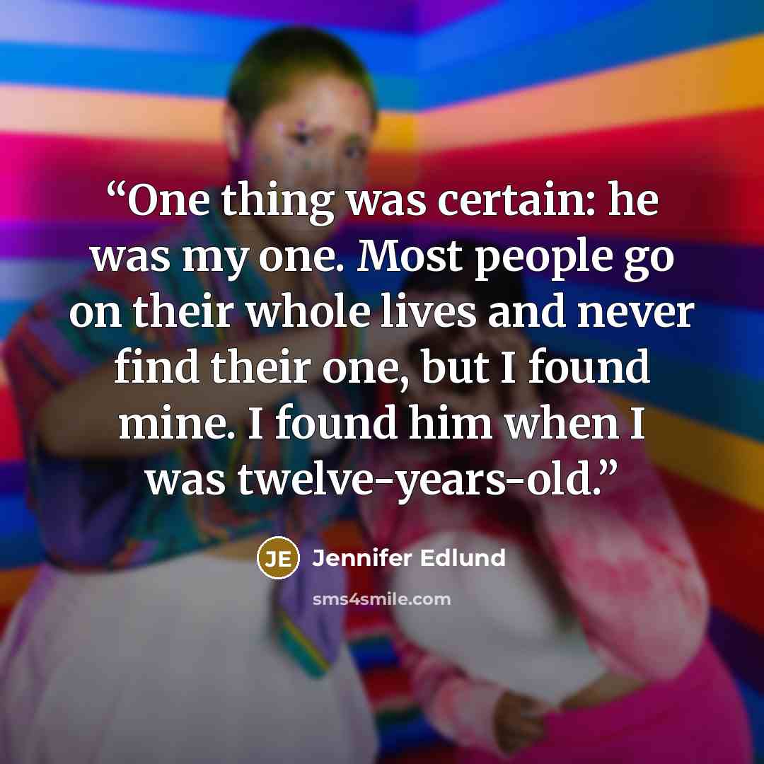 “One thing was certain: he was my one. Most people go on their whole lives and never find their one, but I found mine. I found him when I was twelve-years-old.” quote by Jennifer Edlund