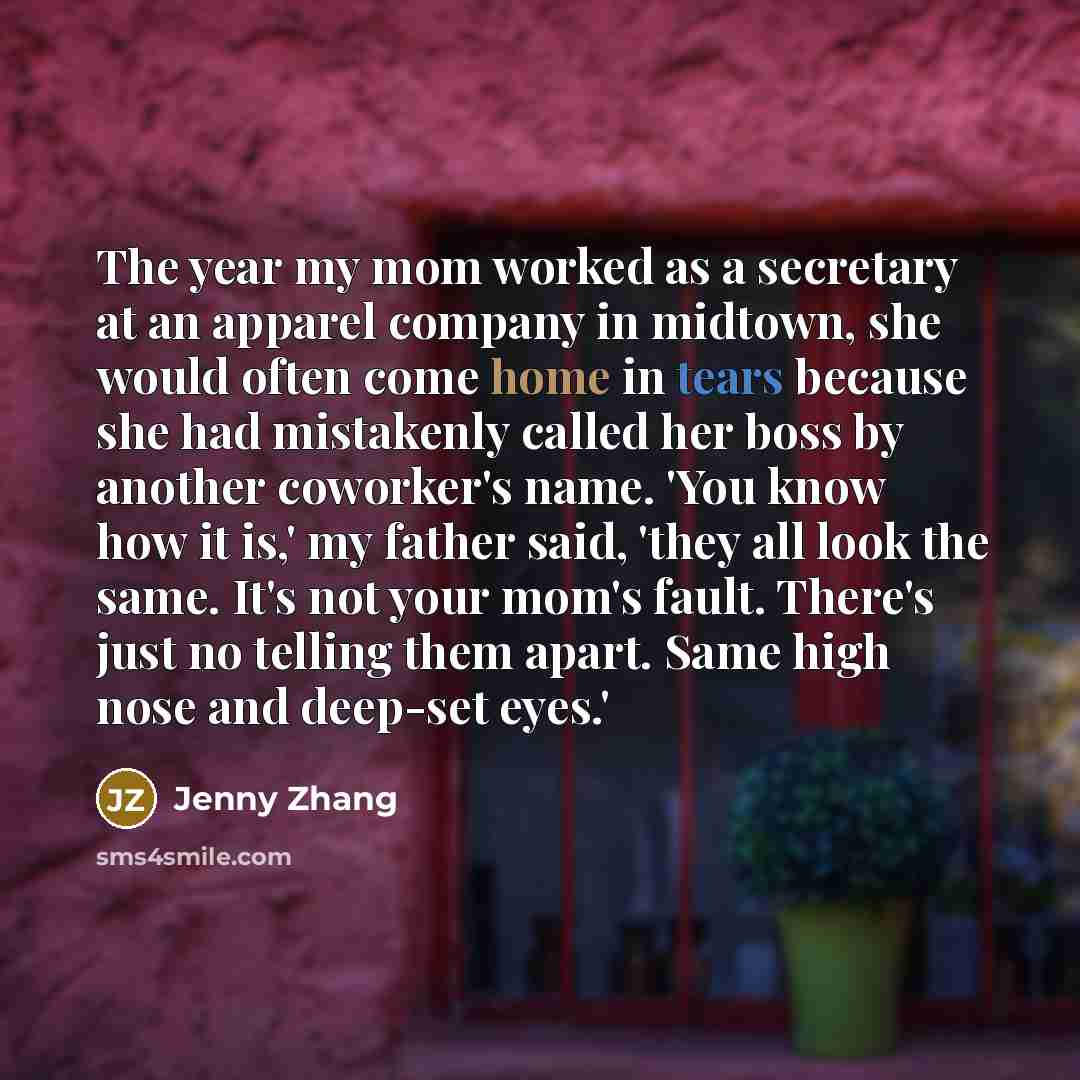 “The year my mom worked as a secretary at an apparel company in midtown, she would often come home in tears because she had mistakenly called her boss by another coworker's name. 'You know how it is,' my father said, 'they all look the same. It's not your mom's fault. There's just no telling them…” quote by Jenny Zhang