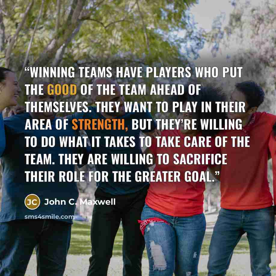 “Winning teams have players who put the good of the team ahead of themselves. They want to play in their area of strength, but they’re willing to do what it takes to take care of the team. They are willing to sacrifice their role for the greater goal.” quote by John C. Maxwell