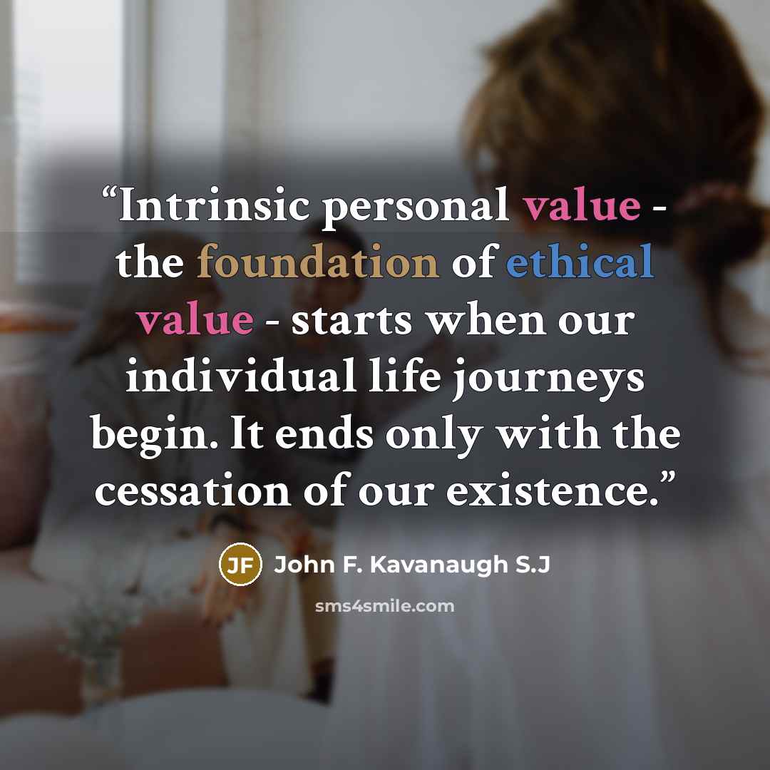 “Intrinsic personal value - the foundation of ethical value - starts when our individual life journeys begin. It ends only with the cessation of our existence.” quote by John F. Kavanaugh S.J