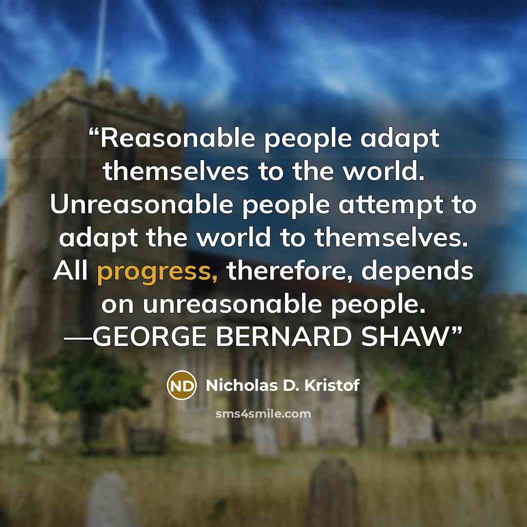 “Reasonable people adapt themselves to the world. Unreasonable people attempt to adapt the world to themselves. All progress, therefore, depends on unreasonable people. —GEORGE BERNARD SHAW” quote by Nicholas D. Kristof