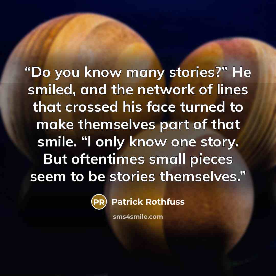 “Do you know many stories?” He smiled, and the network of lines that crossed his face turned to make themselves part of that smile. “I only know one story. But oftentimes small pieces seem to be stories themselves.” quote by Patrick Rothfuss