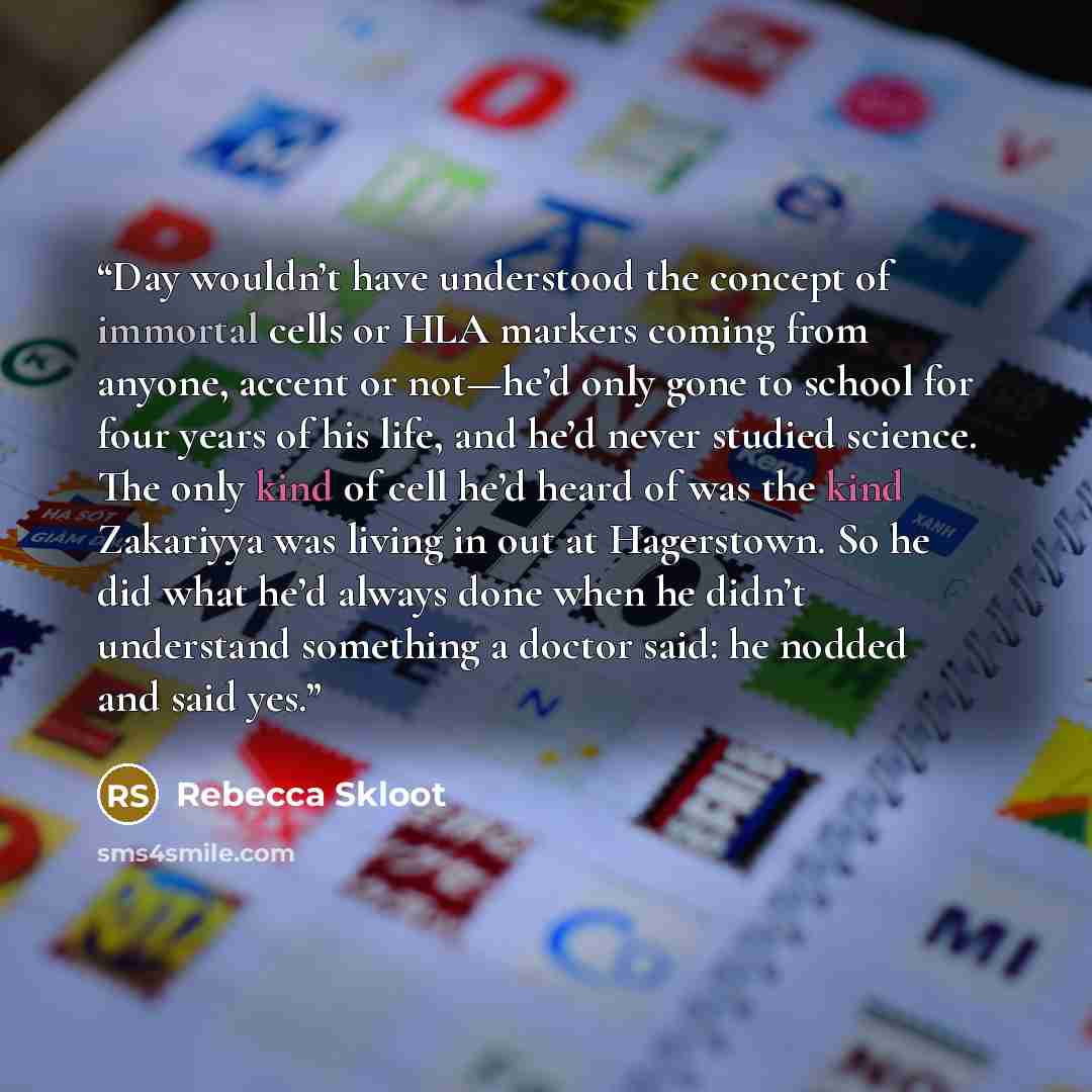 “Day wouldn’t have understood the concept of immortal cells or HLA markers coming from anyone, accent or not—he’d only gone to school for four years of his life, and he’d never studied science. The only kind of cell he’d heard of was the kind Zakariyya was living in out at Hagerstown. So he did…” quote by Rebecca Skloot