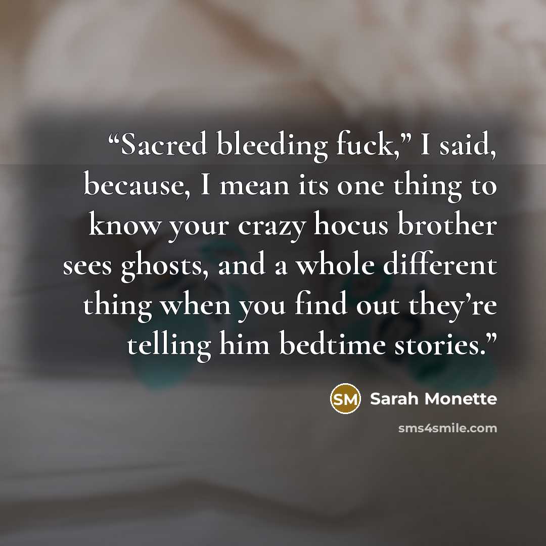 “Sacred bleeding fuck,” I said, because, I mean its one thing to know your crazy hocus brother sees ghosts, and a whole different thing when you find out they’re telling him bedtime stories.” quote by Sarah Monette