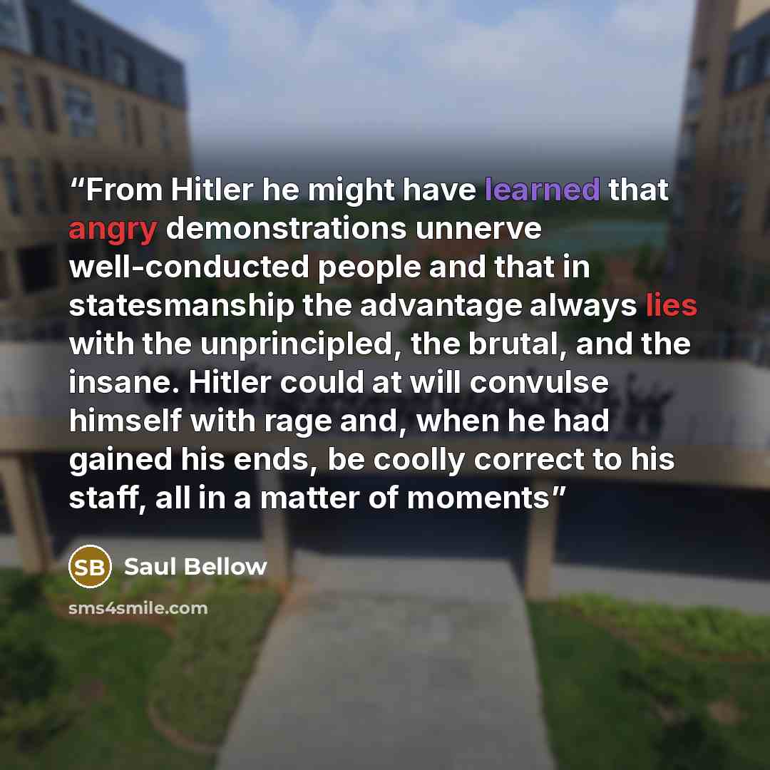 “From Hitler he might have learned that angry demonstrations unnerve well-conducted people and that in statesmanship the advantage always lies with the unprincipled, the brutal, and the insane. Hitler could at will convulse himself with rage and, when he had gained his ends, be coolly correct to…” quote by Saul Bellow