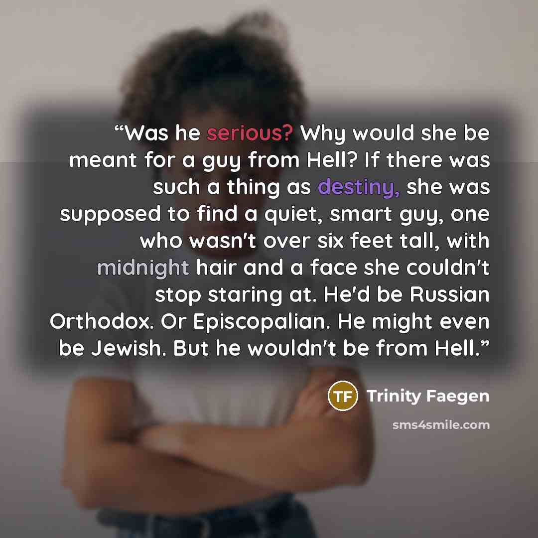 “Was he serious? Why would she be meant for a guy from Hell? If there was such a thing as destiny, she was supposed to find a quiet, smart guy, one who wasn't over six feet tall, with midnight hair and a face she couldn't stop staring at. He'd be Russian Orthodox. Or Episcopalian. He might even be…” quote by Trinity Faegen