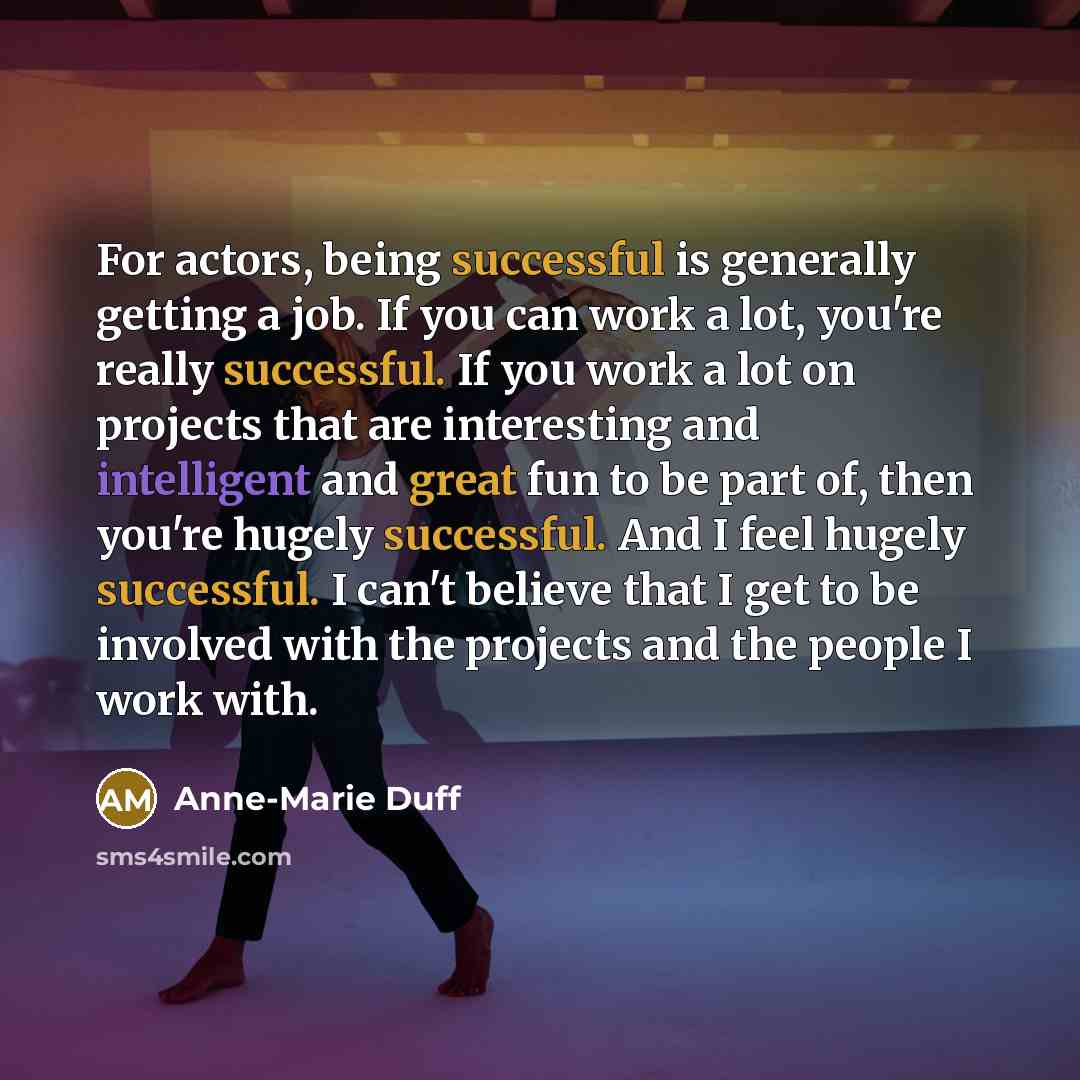 “For actors, being successful is generally getting a job. If you can work a lot, you're really successful. If you work a lot on projects that are interesting and intelligent and great fun to be part of, then you're hugely successful. And I feel hugely successful. I can't believe that I get to be…” quote by Anne-Marie Duff