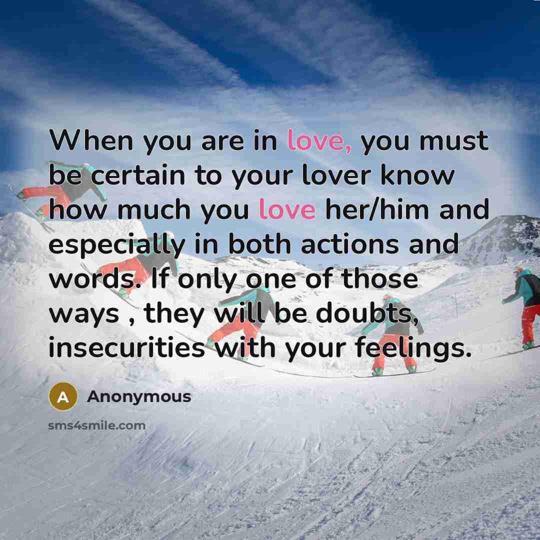“When you are in love, you must be certain to your lover know how much you love her/him and especially in both actions and words. If only one of those ways , they will be doubts, insecurities with your feelings.” quote by Anonymous