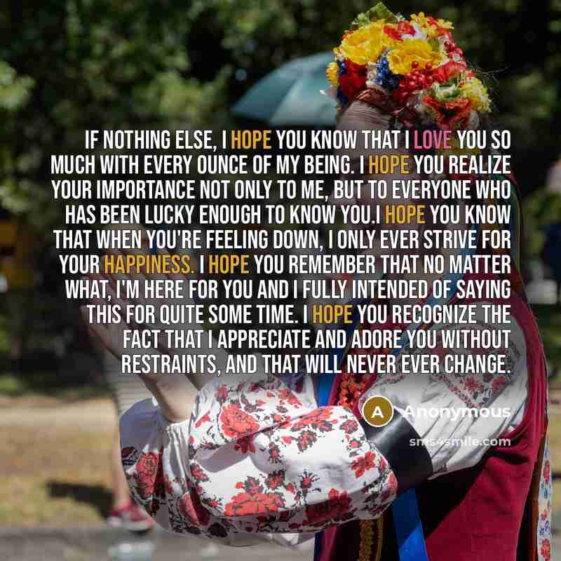 “If nothing else, I hope you know that I love you so much with every ounce of my being. I hope you realize your importance not only to me, but to everyone who has been lucky enough to know you.I hope you know that when you're feeling down, I only ever strive for your happiness. I hope you remember…” quote by Anonymous