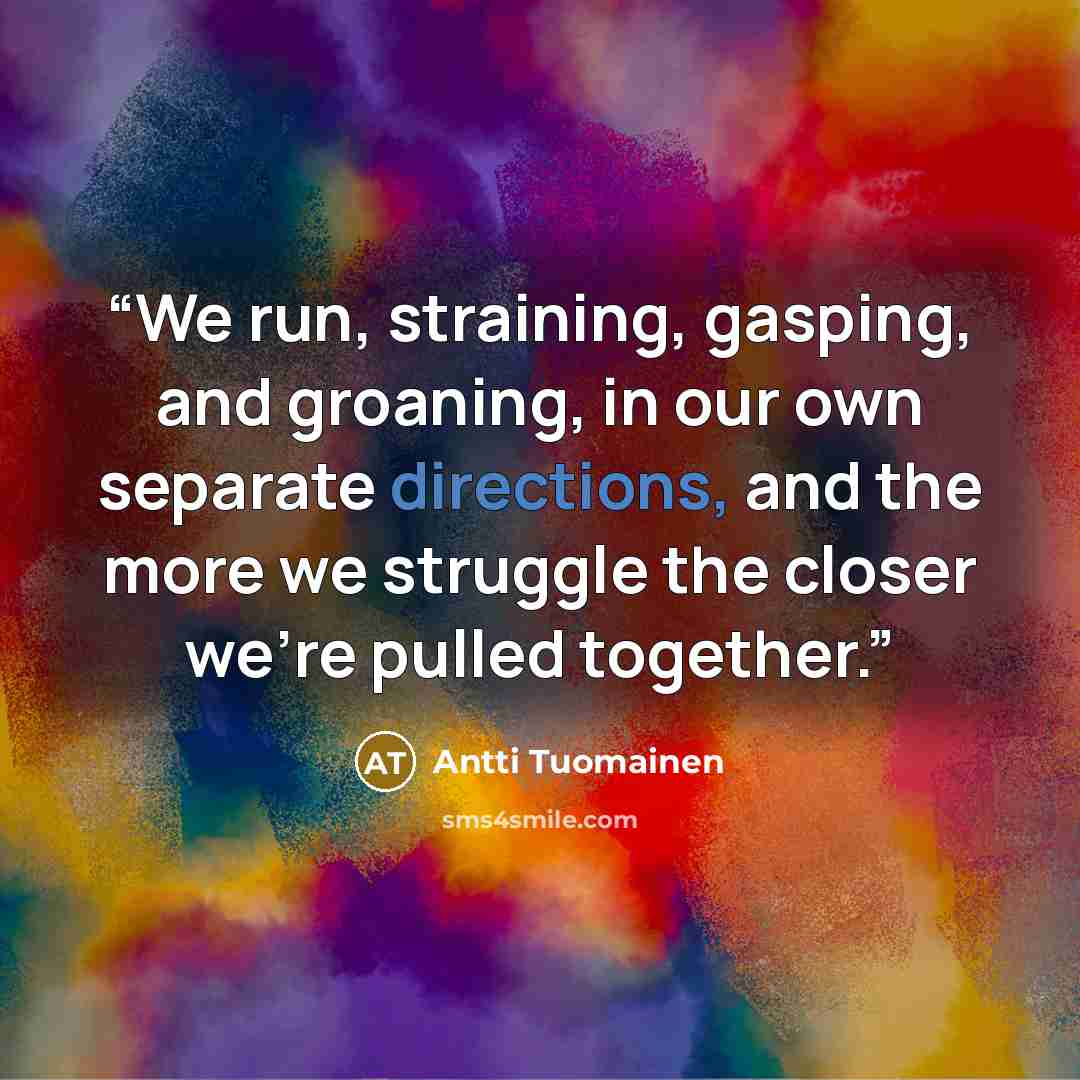 “We run, straining, gasping, and groaning, in our own separate directions, and the more we struggle the closer we're pulled together.” quote by Antti Tuomainen