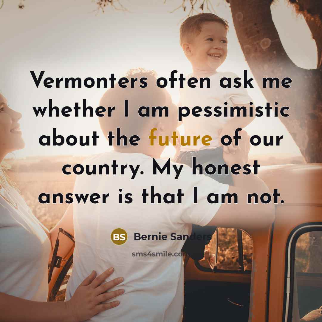 “Vermonters often ask me whether I am pessimistic about the…” quote by Bernie Sanders