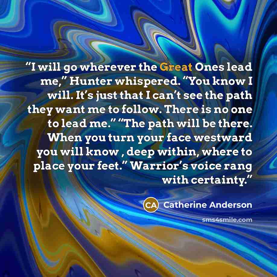 “I will go wherever the Great Ones lead me,” Hunter whispered. “You know I will. It’s just that I can’t see the path they want me to follow. There is no one to lead me.” “The path will be there. When you turn your face westward you will know , deep within, where to place your feet.” Warrior’s voice…” quote by Catherine Anderson