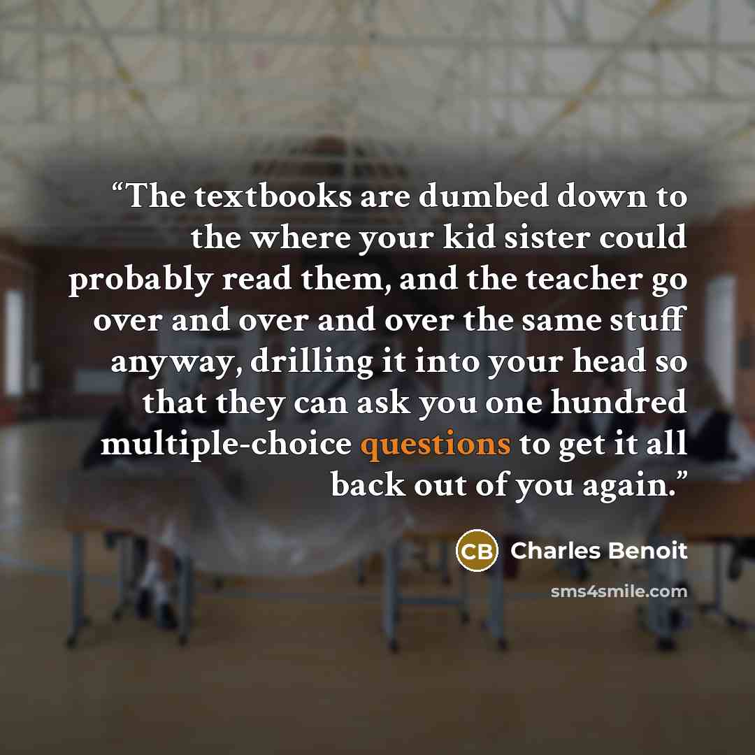 “The textbooks are dumbed down to the where your kid sister could probably read them, and the teacher go over and over and over the same stuff anyway, drilling it into your head so that they can ask you one hundred multiple-choice questions to get it all back out of you again.” quote by Charles Benoit