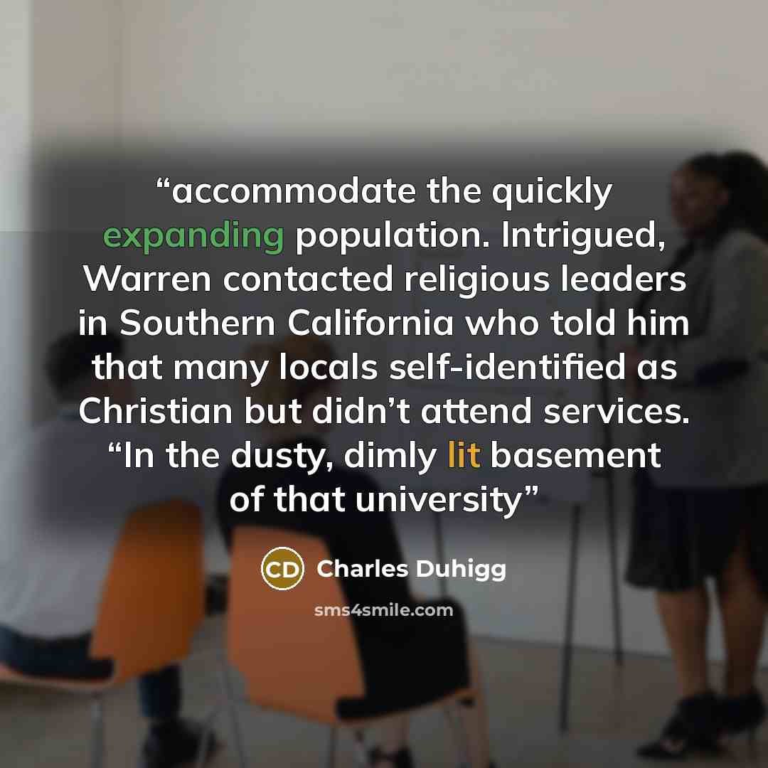 “accommodate the quickly expanding population. Intrigued, Warren contacted religious leaders in Southern California who told him that many locals self-identified as Christian but didn’t attend services. “In the dusty, dimly lit basement of that university” quote by Charles Duhigg