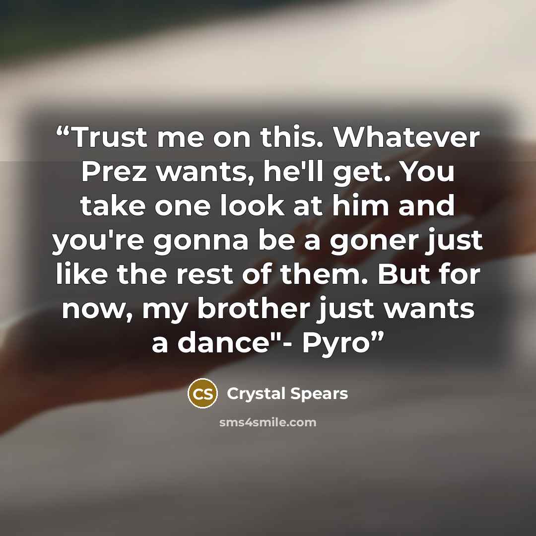 “Trust me on this. Whatever Prez wants, he'll get. You take one look at him and you're gonna be a goner just like the rest of them. But for now, my brother just wants a dance"- Pyro” quote by Crystal Spears