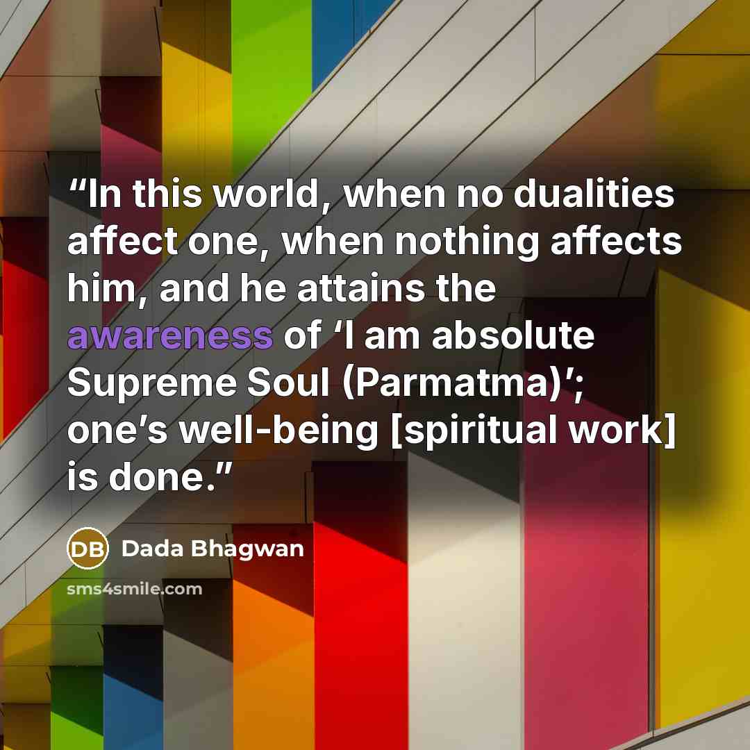 “In this world, when no dualities affect one, when nothing affects him, and he attains the awareness of ‘I am absolute Supreme Soul (Parmatma)’; one’s well-being [spiritual work] is done.” quote by Dada Bhagwan