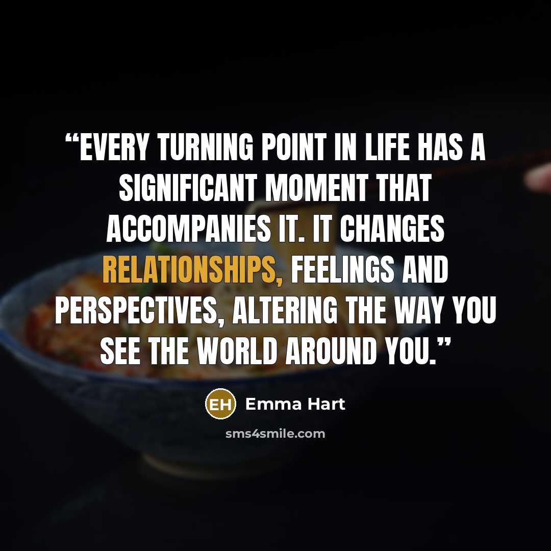 “Every turning point in life has a significant moment that accompanies it. It changes relationships, feelings and perspectives, altering the way you see the world around you.” quote by Emma Hart