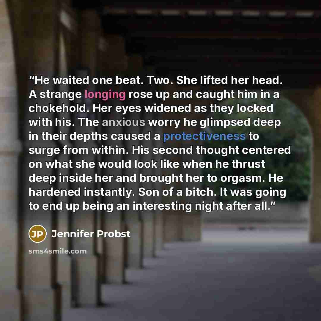 “He waited one beat. Two. She lifted her head. A strange longing rose up and caught him in a chokehold. Her eyes widened as they locked with his. The anxious worry he glimpsed deep in their depths caused a protectiveness to surge from within. His second thought centered on what she would look like…” quote by Jennifer Probst