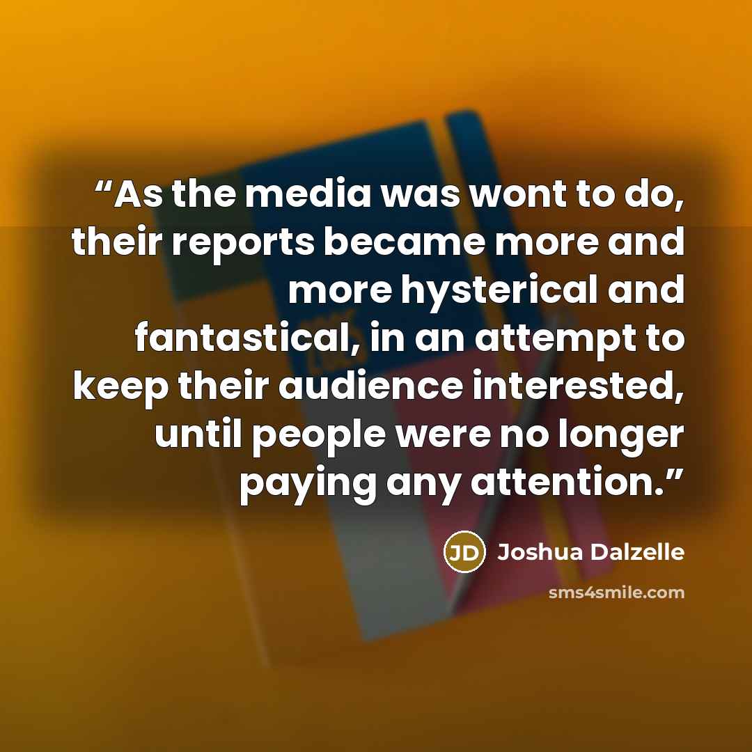 “As the media was wont to do, their reports became more and more hysterical and fantastical, in an attempt to keep their audience interested, until people were no longer paying any attention.” quote by Joshua Dalzelle