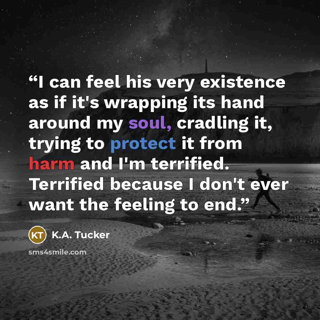 “I can feel his very existence as if it's wrapping its hand around my soul, cradling it, trying to protect it from harm and I'm terrified. Terrified because I don't ever want the feeling to end.” quote by K.A. Tucker