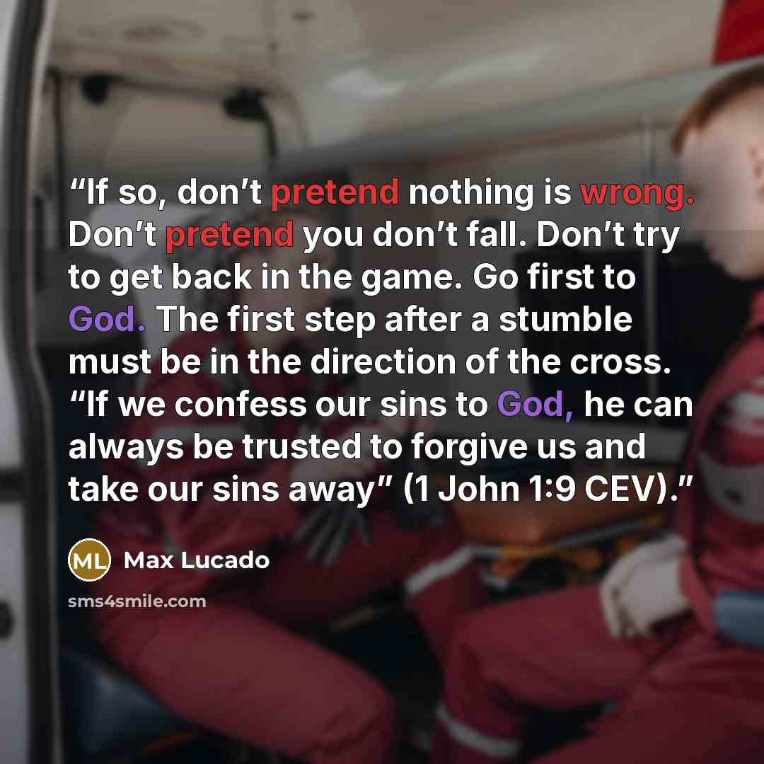 “If so, don’t pretend nothing is wrong. Don’t pretend you don’t fall. Don’t try to get back in the game. Go first to God. The first step after a stumble must be in the direction of the cross. “If we confess our sins to God, he can always be trusted to forgive us and take our sins away” (1 John 1:9…” quote by Max Lucado