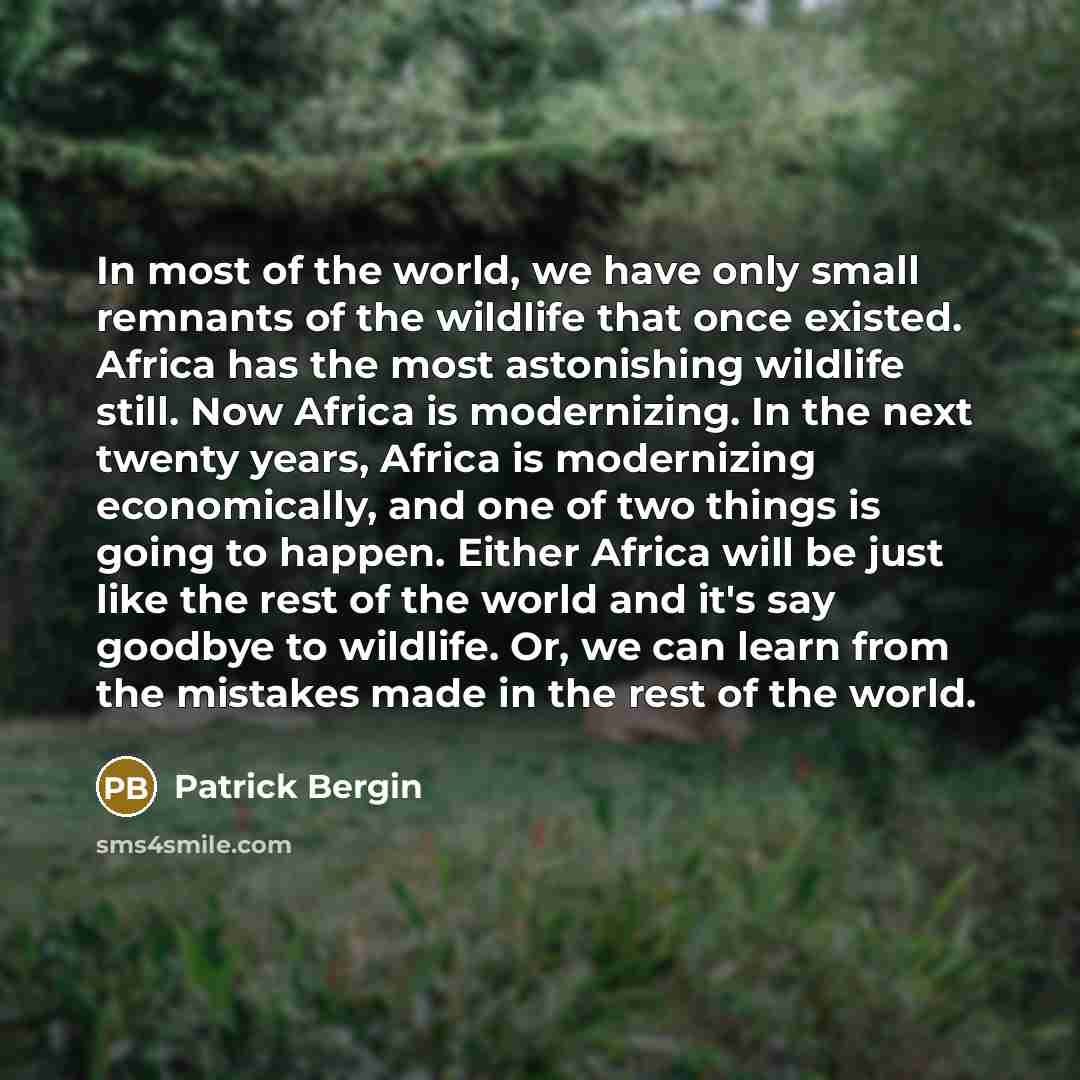 “In most of the world, we have only small remnants of the wildlife that once existed. Africa has the most astonishing wildlife still. Now Africa is modernizing. In the next twenty years, Africa is modernizing economically, and one of two things is going to happen. Either Africa will be just like…” quote by Patrick Bergin