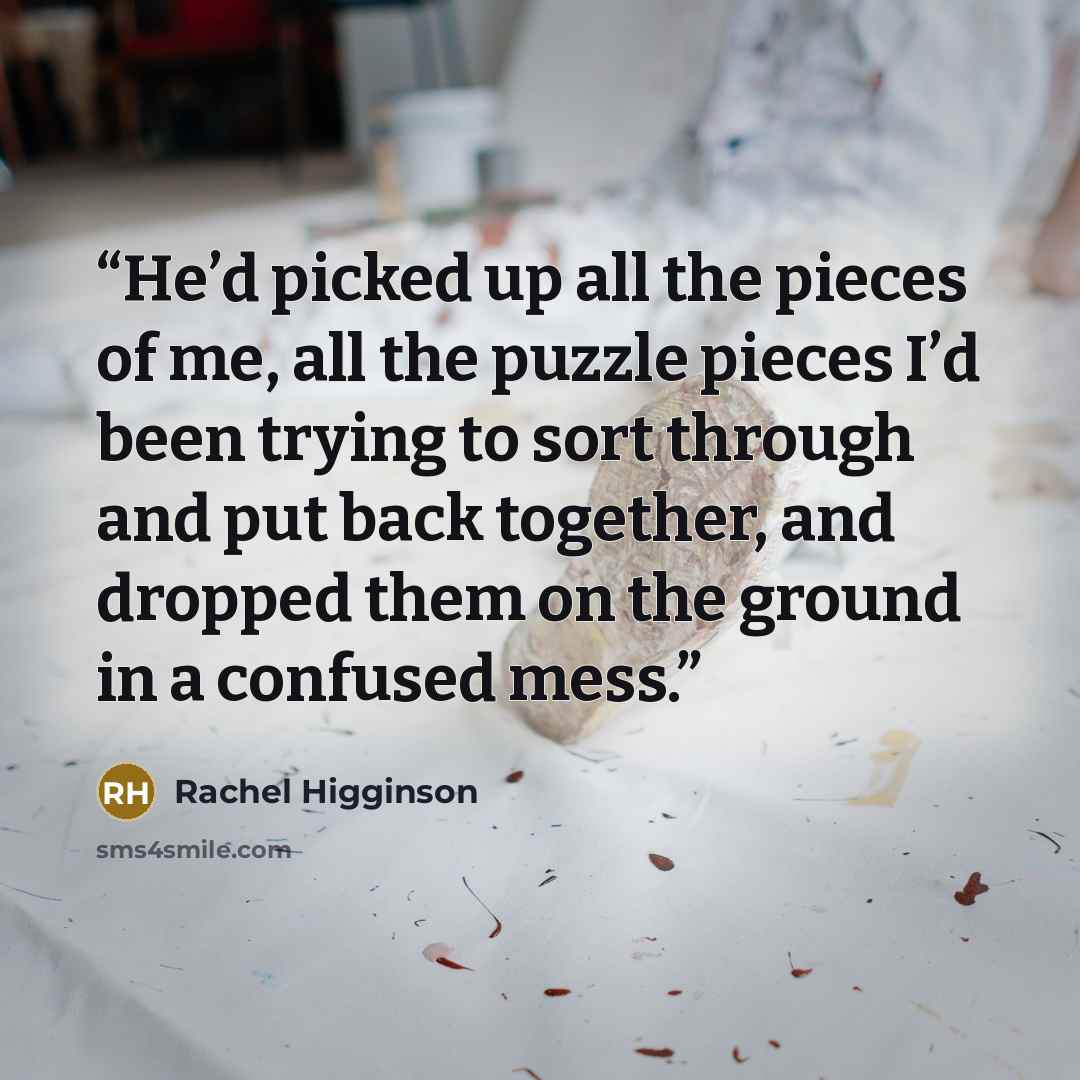 “He’d picked up all the pieces of me, all the puzzle pieces I’d been trying to sort through and put back together, and dropped them on the ground in a confused mess.” quote by Rachel Higginson