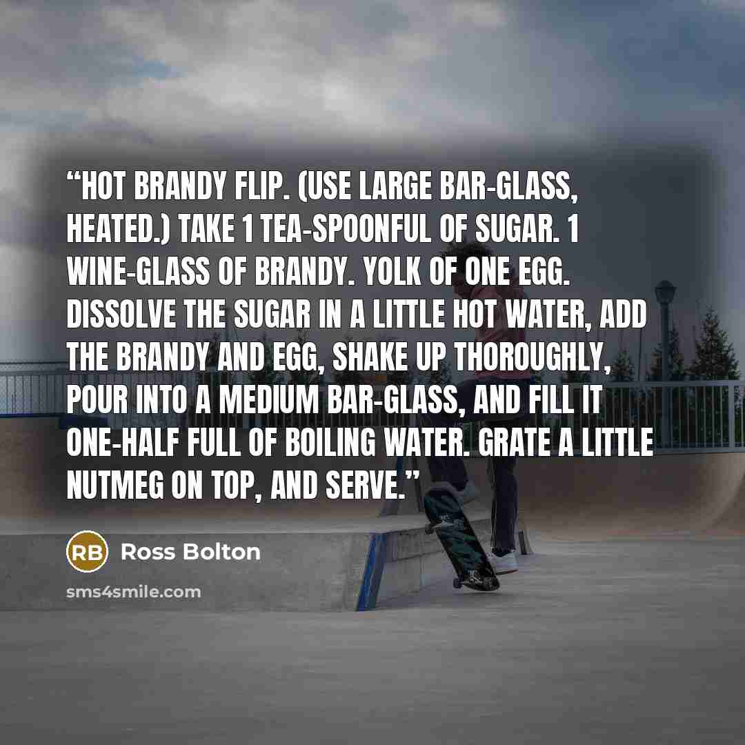 “Hot Brandy Flip. (Use large bar-glass, heated.) Take 1 tea-spoonful of sugar. 1 wine-glass of brandy. Yolk of one egg. Dissolve the sugar in a little hot water, add the brandy and egg, shake up thoroughly, pour into a medium bar-glass, and fill it one-half full of boiling water. Grate a little…” quote by Ross Bolton