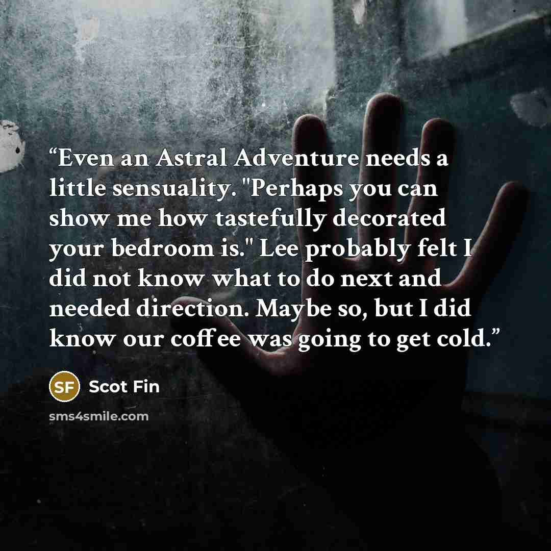 “Even an Astral Adventure needs a little sensuality. "Perhaps you can show me how tastefully decorated your bedroom is." Lee probably felt I did not know what to do next and needed direction. Maybe so, but I did know our coffee was going to get cold.” quote by Scot Fin