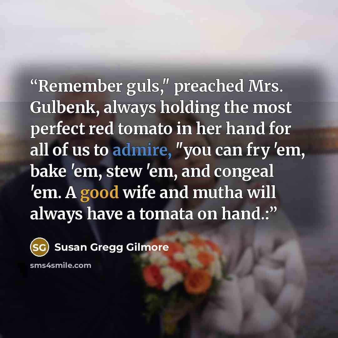 “Remember guls," preached Mrs. Gulbenk, always holding the most perfect red tomato in her hand for all of us to admire, "you can fry 'em, bake 'em, stew 'em, and congeal 'em. A good wife and mutha will always have a tomata on hand.:” quote by Susan Gregg Gilmore