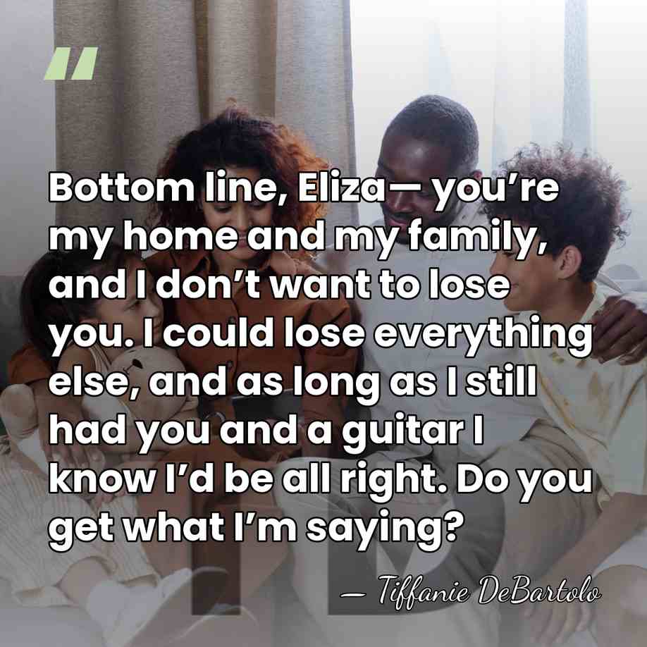 Bottom line, Eliza— you’re my home and my family, and I don’t&hellip; - Tiffanie DeBartolo