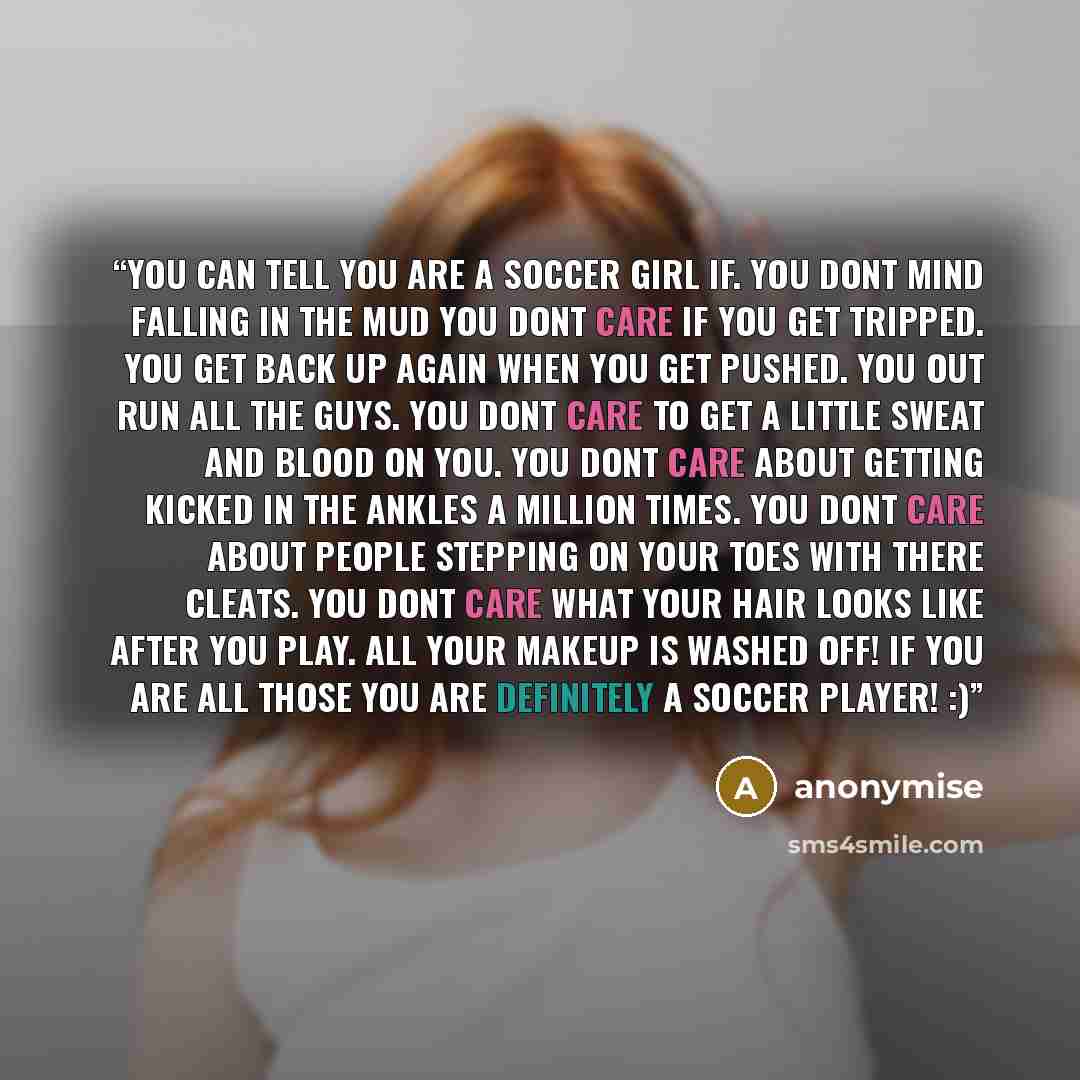 “You can tell you are a soccer girl if. You dont mind falling in the mud You dont care if you get tripped. You get back up again when you get pushed. You out run all the guys. You dont care to get a little sweat and blood on you. You dont care about getting kicked in the ankles a million times. You…” quote by anonymise