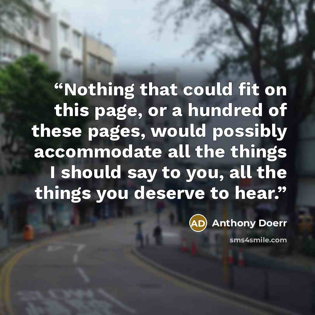 “Nothing that could fit on this page, or a hundred of these pages, would possibly accommodate all the things I should say to you, all the things you deserve to hear.” quote by Anthony Doerr