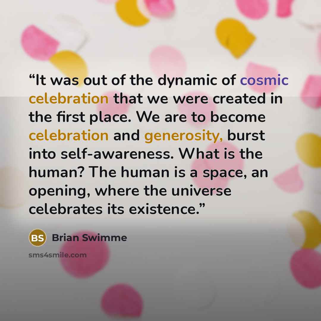 “It was out of the dynamic of cosmic celebration that we were created in the first place. We are to become celebration and generosity, burst into self-awareness. What is the human? The human is a space, an opening, where the universe celebrates its existence.” quote by Brian Swimme
